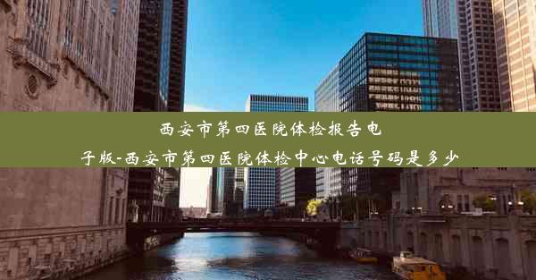 西安市第四医院体检报告电子版-西安市第四医院体检中心电话号码是多少