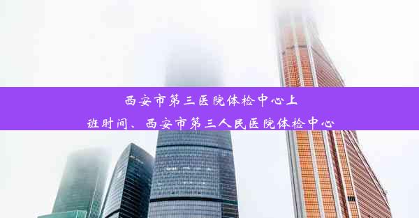 西安市第三医院体检中心上班时间、西安市第三人民医院体检中心