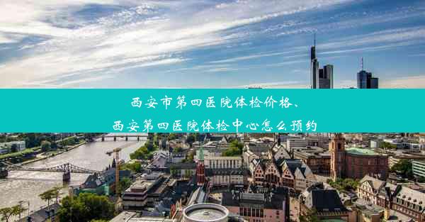 西安市第四医院体检价格、西安第四医院体检中心怎么预约