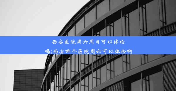 西安医院周六周日可以体检吗;西安哪个医院周六可以体检啊