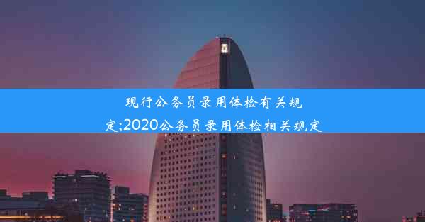 现行公务员录用体检有关规定;2020公务员录用体检相关规定