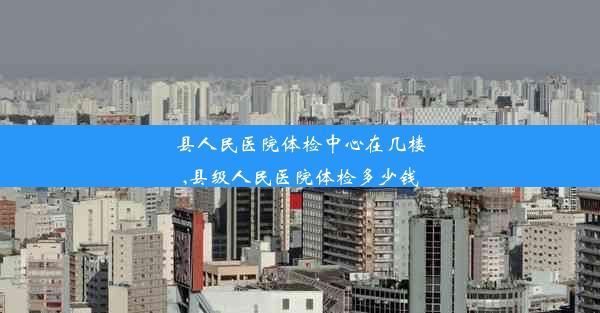 县人民医院体检中心在几楼,县级人民医院体检多少钱