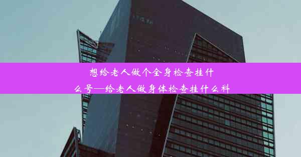 想给老人做个全身检查挂什么号—给老人做身体检查挂什么科