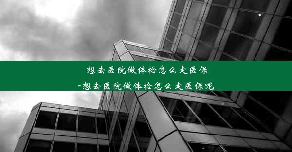 想去医院做体检怎么走医保-想去医院做体检怎么走医保呢