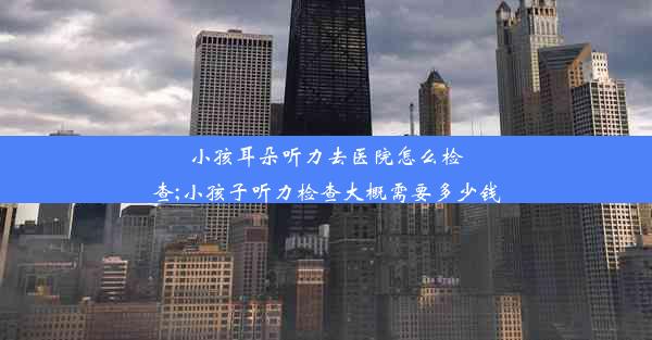 小孩耳朵听力去医院怎么检查;小孩子听力检查大概需要多少钱