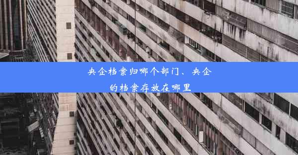 央企档案归哪个部门、央企的档案存放在哪里