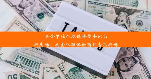 央企单位入职体检能查出乙肝病吗、央企入职体检项目查乙肝吗