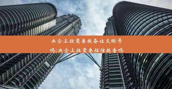 <b>央企上班需要报备社交账号吗;央企上班需要征信报告吗</b>