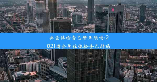 央企体检查乙肝五项吗;2021国企单位体检查乙肝吗