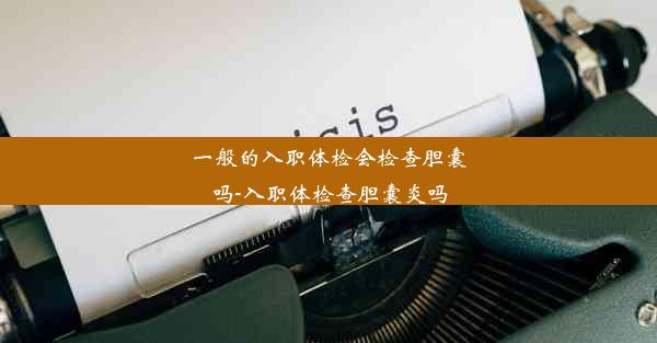 一般的入职体检会检查胆囊吗-入职体检查胆囊炎吗