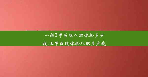 一般3甲医院入职体检多少钱,三甲医院体检入职多少钱