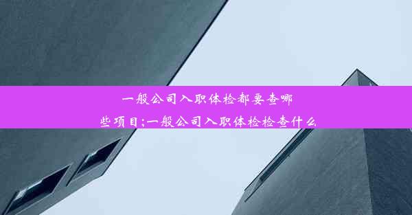 一般公司入职体检都要查哪些项目;一般公司入职体检检查什么