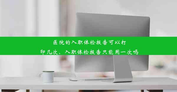 医院的入职体检报告可以打印几次、入职体检报告只能用一次吗