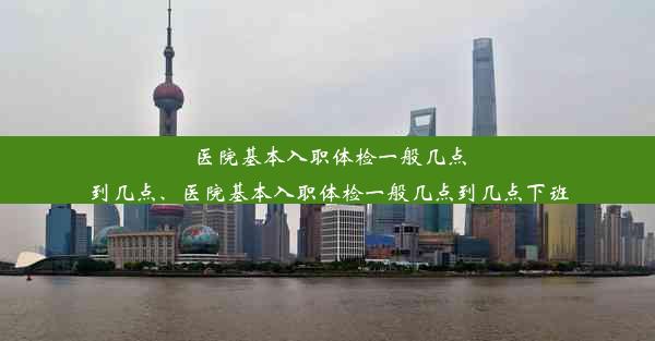 医院基本入职体检一般几点到几点、医院基本入职体检一般几点到几点下班