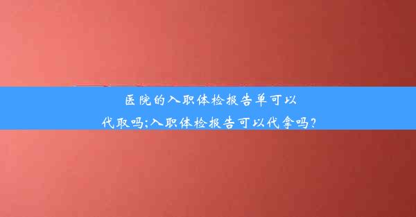 <b>医院的入职体检报告单可以代取吗;入职体检报告可以代拿吗？</b>