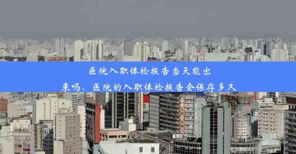 医院入职体检报告当天能出来吗、医院的入职体检报告会保存多久