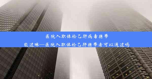 医院入职体检乙肝病毒携带能过嘛—医院入职体检乙肝携带者可以通过吗