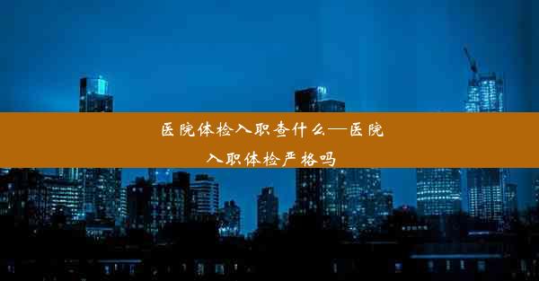 医院体检入职查什么—医院入职体检严格吗