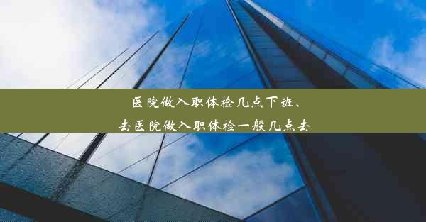 医院做入职体检几点下班、去医院做入职体检一般几点去