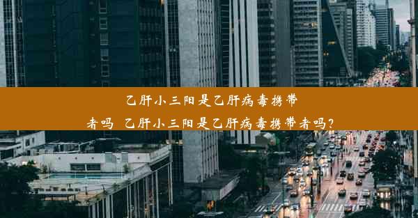 乙肝小三阳是乙肝病毒携带者吗_乙肝小三阳是乙肝病毒携带者吗？