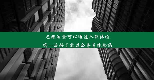 已经治愈可以通过入职体检吗—治好了能过公务员体检吗