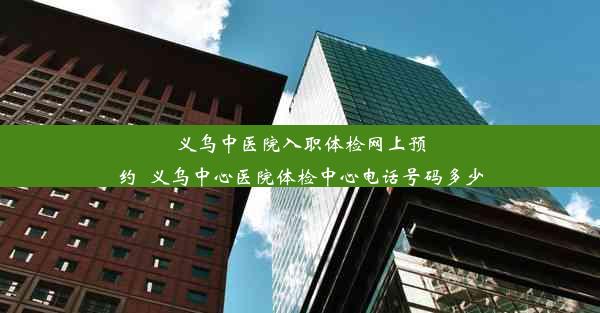 义乌中医院入职体检网上预约_义乌中心医院体检中心电话号码多少