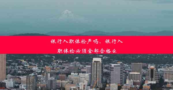 银行入职体检严吗、银行入职体检必须全部合格么