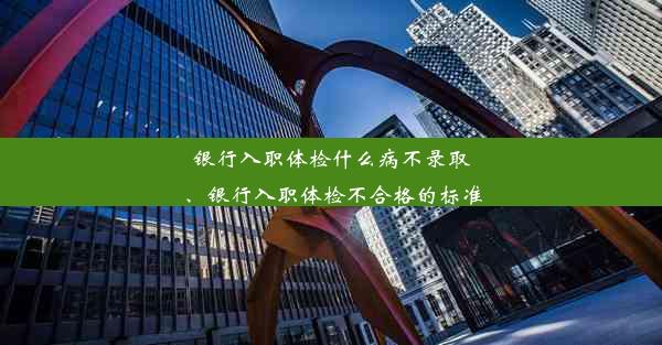 银行入职体检什么病不录取、银行入职体检不合格的标准