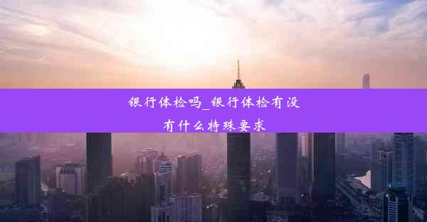 银行体检吗_银行体检有没有什么特殊要求