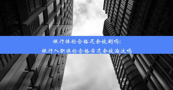 银行体检合格还会被刷吗;银行入职体检合格后还会被淘汰吗