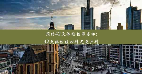 预约42天体检挂谁名字;42天体检挂妇科还是产科