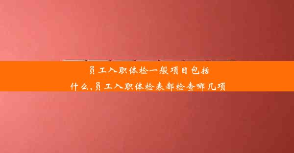 员工入职体检一般项目包括什么,员工入职体检表都检查哪几项