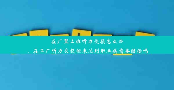 在厂里上班听力受损怎么办、在工厂听力受损但未达到职业病需要赔偿吗