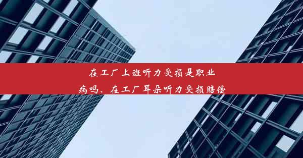 在工厂上班听力受损是职业病吗、在工厂耳朵听力受损赔偿