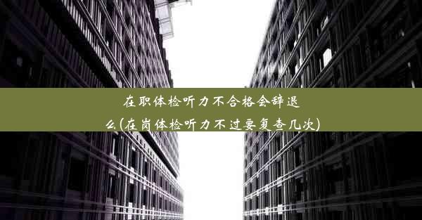 <b>在职体检听力不合格会辞退么(在岗体检听力不过要复查几次)</b>