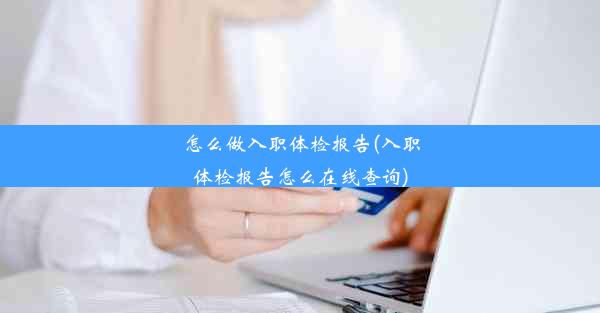 怎么做入职体检报告(入职体检报告怎么在线查询)