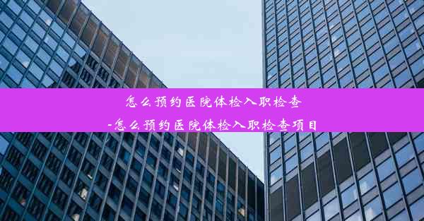 怎么预约医院体检入职检查-怎么预约医院体检入职检查项目