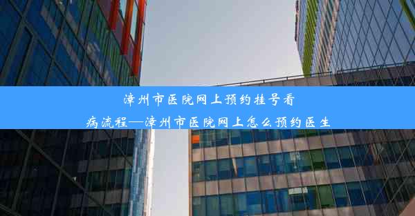 漳州市医院网上预约挂号看病流程—漳州市医院网上怎么预约医生