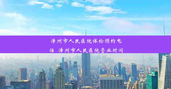 漳州市人民医院体检预约电话_漳州市人民医院营业时间