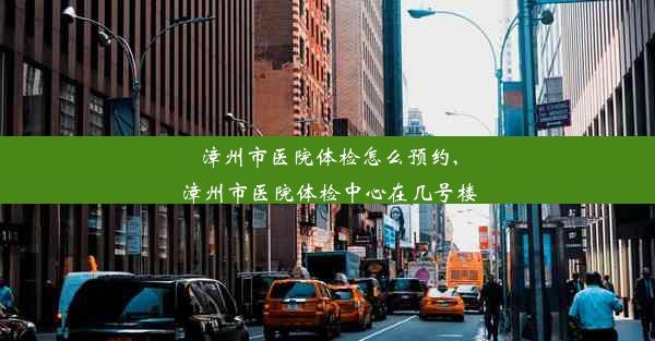 漳州市医院体检怎么预约,漳州市医院体检中心在几号楼