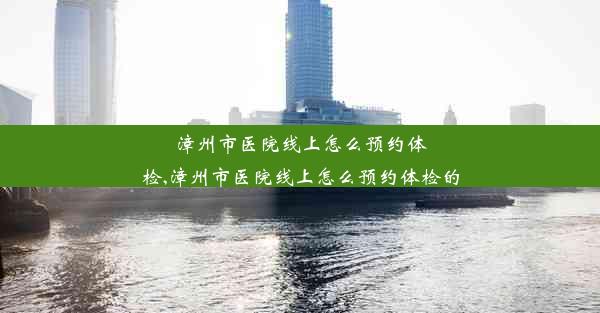 漳州市医院线上怎么预约体检,漳州市医院线上怎么预约体检的