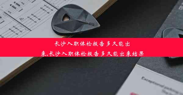 长沙入职体检报告多久能出来,长沙入职体检报告多久能出来结果