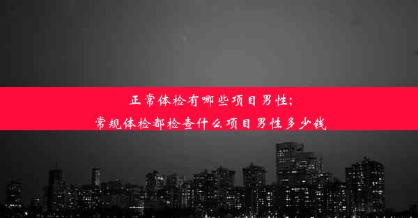 正常体检有哪些项目男性;常规体检都检查什么项目男性多少钱