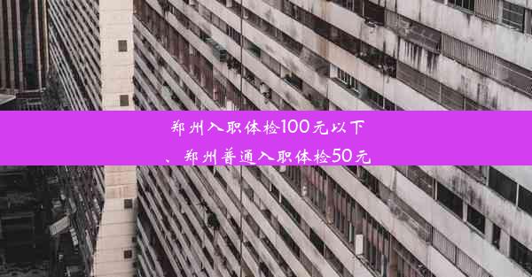 郑州入职体检100元以下、郑州普通入职体检50元