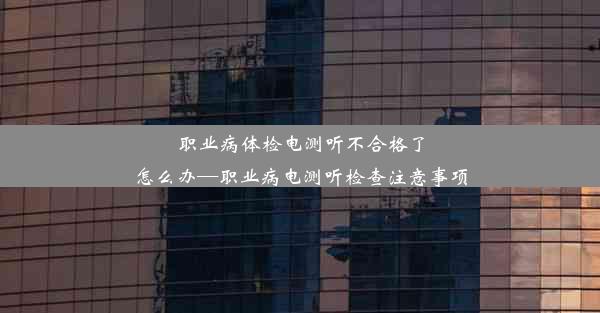 职业病体检电测听不合格了怎么办—职业病电测听检查注意事项