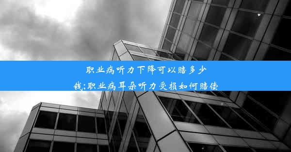 职业病听力下降可以赔多少钱;职业病耳朵听力受损如何赔偿