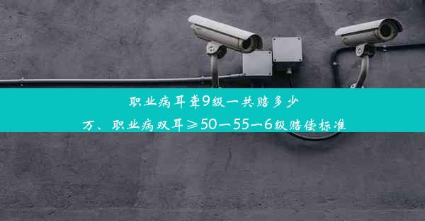 职业病耳聋9级一共赔多少万、职业病双耳≥50一55一6级赔偿标准