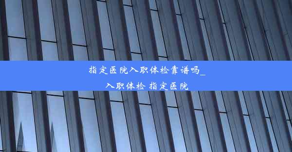 指定医院入职体检靠谱吗_入职体检 指定医院