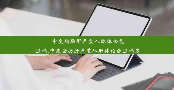 中度脂肪肝严重入职体检能过吗,中度脂肪肝严重入职体检能过吗男