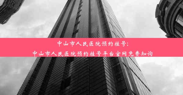 中山市人民医院预约挂号;中山市人民医院预约挂号平台官网免费知询